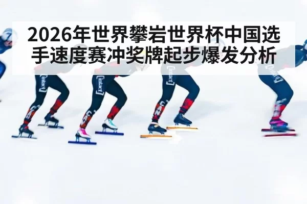 2026年世界攀岩世界杯中国选手速度赛冲奖牌起步爆发分析